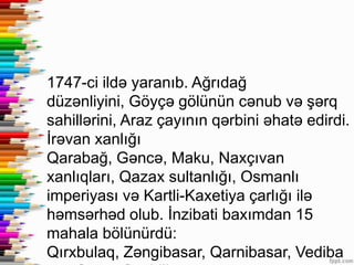 1747-ci ildə yaranıb. Ağrıdağ
düzənliyini, Göyçə gölünün cənub və şərq
sahillərini, Araz çayının qərbini əhatə edirdi.
İrəvan xanlığı
Qarabağ, Gəncə, Maku, Naxçıvan
xanlıqları, Qazax sultanlığı, Osmanlı
imperiyası və Kartli-Kaxetiya çarlığı ilə
həmsərhəd olub. İnzibati baxımdan 15
mahala bölünürdü:
Qırxbulaq, Zəngibasar, Qarnibasar, Vediba
 