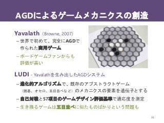 AGDによるゲームメカニクスの創造
35
Yavalath（Browne, 2007）
– 世界で初めて、完全にAGDで
作られた商用ゲーム
– ボードゲームファンからも
評価が高い
LUDI - Yavalathを生み出したAGDシステム
– 進化的アルゴリズムで、既存のアブストラクトゲーム
（囲碁、オセロ、五目並べなど）のメカニクスの要素を遺伝子とする
– 自己対戦と57項目のゲームデザイン評価基準で適応度を測定
– 生き残るゲームは五目並べに似たものばかりという問題も
 