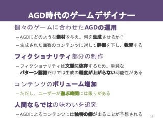 AGD時代のゲームデザイナー
39
個々のゲームに合わせたAGDの運用
– AGDにどのような素材を与え、何を生成させるか？
– 生成された無数のコンテンツに対して評価を下し、教育する
フィクショナリティ部分の制作
– フィクショナリティは文脈に依存するため、単純な
パターン認識だけでは生成の精度が上がらない可能性がある
コンテンツのボリューム増加
– ただし、ユーザーが遊ぶ時間には限りがある
人間ならではの味わいを追究
– AGDによるコンテンツには独特の癖が出ることが予想される
 