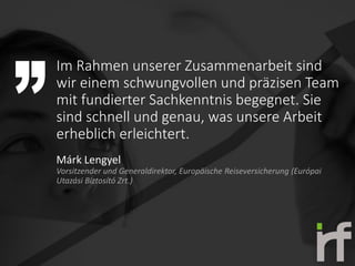 Im Rahmen unserer Zusammenarbeit sind
wir einem schwungvollen und präzisen Team
mit fundierter Sachkenntnis begegnet. Sie
sind schnell und genau, was unsere Arbeit
erheblich erleichtert.
Márk Lengyel
Vorsitzender und Generaldirektor, Europäische Reiseversicherung (Európai
Utazási Biztosító Zrt.)
 