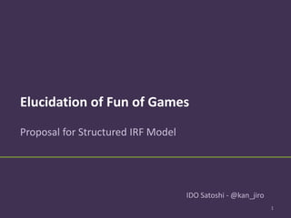Elucidation of Fun of Games
Structured IRF Model and Automated Game Design
1
IDO Satoshi - @kan_jiro
 