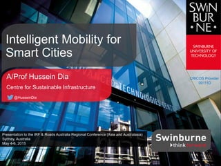 CRICOS Provider
00111D
A/Prof Hussein Dia
Centre for Sustainable Infrastructure
@HusseinDia
Intelligent Mobility for
Smart Cities
Presentation to the IRF & Roads Australia Regional Conference (Asia and Australasia)
Sydney, Australia
May 4-6, 2015
 