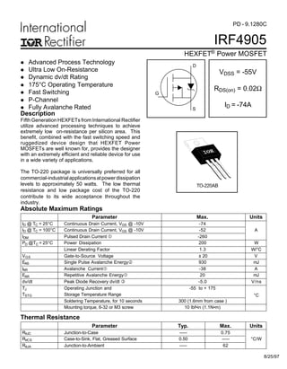 IRF4905
HEXFET® Power MOSFET
PD - 9.1280C
Fifth Generation HEXFETs from International Rectifier
utilize advanced processing techniques to achieve
extremely low on-resistance per silicon area. This
benefit, combined with the fast switching speed and
ruggedized device design that HEXFET Power
MOSFETs are well known for, provides the designer
with an extremely efficient and reliable device for use
in a wide variety of applications.
The TO-220 package is universally preferred for all
commercial-industrialapplicationsatpowerdissipation
levels to approximately 50 watts. The low thermal
resistance and low package cost of the TO-220
contribute to its wide acceptance throughout the
industry.
Parameter Max. Units
ID @ TC = 25°C Continuous Drain Current, VGS @ -10V -74
ID @ TC = 100°C Continuous Drain Current, VGS @ -10V -52 A
IDM Pulsed Drain Current  -260
PD @TC = 25°C Power Dissipation 200 W
Linear Derating Factor 1.3 W/°C
VGS Gate-to-Source Voltage ± 20 V
EAS Single Pulse Avalanche Energy‚ 930 mJ
IAR Avalanche Current -38 A
EAR Repetitive Avalanche Energy 20 mJ
dv/dt Peak Diode Recovery dv/dt ƒ -5.0 V/ns
TJ Operating Junction and -55 to + 175
TSTG Storage Temperature Range
Soldering Temperature, for 10 seconds 300 (1.6mm from case )
°C
Mounting torque, 6-32 or M3 screw 10 lbf•in (1.1N•m)
Absolute Maximum Ratings
Parameter Typ. Max. Units
RθJC Junction-to-Case ––– 0.75
RθCS Case-to-Sink, Flat, Greased Surface 0.50 ––– °C/W
RθJA Junction-to-Ambient ––– 62
Thermal Resistance
VDSS = -55V
RDS(on) = 0.02Ω
ID = -74A
TO-220AB
l Advanced Process Technology
l Ultra Low On-Resistance
l Dynamic dv/dt Rating
l 175°C Operating Temperature
l Fast Switching
l P-Channel
l Fully Avalanche Rated
Description
8/25/97
S
D
G
 