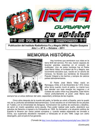 GUAYANA

                Soy Irfa, y esto me compromete 
      Publicación del Instituto Radiofónico Fe y Alegría (IRFA) - Región Guayana
                             Año I --- Nº 2 --- Octubre – 2011
_____________________________________________________________________________________________________________________________________________________________________________________________________________________________________________________________________________________________________________________________________________________________________________________________________________________________________________________________________________




                                                                                                                                                                                                                           Hay hombres que sembraron sus vidas en la
                                                                                                                                                                                                                   tierra fértil del servicio. Por eso, fueron capaces de
                                                                                                                                                                                                                   levantar grandes cosechas en el corazón de
                                                                                                                                                                                                                   multitudes. Uno de estos hombres fue el Padre
                                                                                                                                                                                                                   José María Vélaz, el fundador de Fe y Alegría, ese
                                                                                                                                                                                                                   movimiento educativo que, nacido en un rancho de
                                                                                                                                                                                                                   Caracas, ha llevado sus banderas de Educación
                                                                                                                                                                                                                   Popular Integral a los barrios y campos de catorce
                                                                                                                                                                                                                   países latinoamericanos.

                                                  El Padre José María Vélaz nació en
                                            Rancagua, Chile, el 4 de Diciembre de 1.910. Cinco
                                            años tenía cuando murió el padre. La mamá tuvo
                                            que atender con toda energía los negocios y el
                                            cuidado de cuatro niños muy pequeños. Este hecho
                                            marcó profundamente al joven José María que
siempre fue un arduo defensor del valor, capacidad y entereza de las mujeres.

       Cinco años después de la muerte del padre, la familia se volvió a España, pero le quedó
raíz de su profunda sensibilidad latinoamericana. Cursó estudios en el internado de los jesuitas
en Tudela y en la Universidad de Zaragoza. Comenzaron los sueños de aventuras y desafíos,
de servir en misión apostólica como jesuita. Para poder realizar este sueño, abandonó sus
estudios de Derecho e ingresó a la Compañía en 1928. Su formación y la situación política de
España lo llevaron por varios países europeos y, cuando estaba esperando ser enviado a
China, sus superiores decidieron mandarlo a Venezuela en el año 1946. Llegó con cierto
desengaño, pero el país le fue ganando.

                                                                                                                                      (Tomado de http://www.feyalegria.org/libreria/portal.php?caso=2&id=20)

                                                                                                                                                                                                                                                                                                                                                                                                                 (Continuará)
 