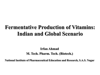 Fermentative Production of Vitamins:
    Indian and Global Scenario

                          Irfan Ahmad
                 M. Tech. Pharm. Tech. (Biotech.)
National Institute of Pharmaceutical Education and Research, S.A.S. Nagar
 