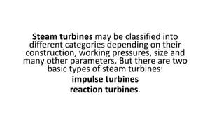 Steam turbines may be classified into
different categories depending on their
construction, working pressures, size and
many other parameters. But there are two
basic types of steam turbines:
impulse turbines
reaction turbines.
 