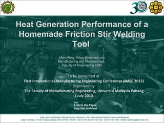 Heat Generation Performance of a
Homemade Friction Stir Welding
Tool
Irfan Hilmy, ihilmy@iium.edu.my
Manufacturing and Material Dept.,
Faculty of Engineering IIUM
To be presented at
First International Manufacturing Engineering Conference (IMEC 2013)
Organized by
The Faculty of Manufacturing Engineering, Universiti Malaysia Pahang
1 July 2013
Link to the Paper:
http://bit.do/hfswt
 