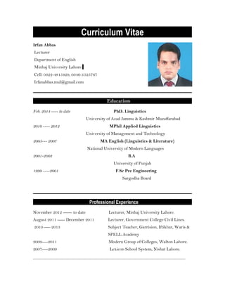 Curriculum Vitae
Irfan Abbas
Lecturer
Department of English
Minhaj University Lahore.
Cell: 0322-4815429, 0340-1525767
Irfanabbas.mul@gmail.com
Education
Feb. 2014 ---- to date PhD. Linguistics
University of Azad Jammu & Kashmir Muzaffarabad
2010 ---- 2012 MPhil Applied Linguistics
University of Management and Technology
2005--- 2007 MA English (Linguistics & Literature)
National University of Modern Languages
2001-2003 B.A
University of Punjab
1999 ----2001 F.Sc Pre Engineering
Sargodha Board
Professional Experience
November 2012 ------ to date Lecturer, Minhaj University Lahore.
August 2011 ----- December 2011 Lecturer, Government College Civil Lines.
2010 ---- 2013 Subject Teacher, Garrision, Iftikhar, Waris &
SPELL Academy
2009----2011 Modern Group of Colleges, Walton Lahore.
2007----2009 Lexicon School System, Nishat Lahore.
_____________________________________________________________________
 