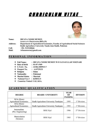 Name:Name: IRFANA NOOR MEMON
ASSISTANT PROFESSOR (BPS-19)
Address:Address: Department of Agricultural Economics, Faculty of Agricultural Social Sciences
Sindh Agriculture University Tando Jam Sindh, Pakistan
Cell: +92-Cell: +92- 3123240666
Mail:Mail: irfananoorm@gmail.com
..
P E R S O N A L I N F O R M A T I O NP E R S O N A L I N F O R M A T I O N
 Full NameFull Name:: :: IRFANA NOOR MEMON W/O SANAULLAH NOONARI
 Date of birtDate of birthh :: 01-07-19699
 C.N.I.C. No.C.N.I.C. No. :: 41306-4589913-7
 Passport No. : AA9729131
 ReligionReligion :: IslamIslam
 NationalityNationality : Pakistani: Pakistani
 Marital StatusMarital Status :: MarriedMarried
 National Tax # : 2638532-5
 Countries Visited: UAE, KSA.
A C A D E M I C Q U A L I F I C A T I O NA C A D E M I C Q U A L I F I C A T I O N
DEGREEDEGREE BOARD / UNIVERSITYBOARD / UNIVERSITY
YEARYEAR
OFOF
PASSINGPASSING
DIVISIONDIVISION
M.Sc (Hons)M.Sc (Hons)
Agricultural EconomicsAgricultural Economics Sindh Agriculture University TandojamSindh Agriculture University Tandojam 1995 1st
Division
B.Sc (Hons)B.Sc (Hons)
Agricultural EconomicsAgricultural Economics Sindh Agriculture University TandojamSindh Agriculture University Tandojam 1993 1st
Division
IntermediateIntermediate
(Pre- Engineering)(Pre- Engineering)
BISE Hyd 1986 2nd
Division
MatriculationMatriculation
(Science)(Science)
BISE Hyd 1985 1st
Division
C U R R I C U L U M V I T A EC U R R I C U L U M V I T A E
 