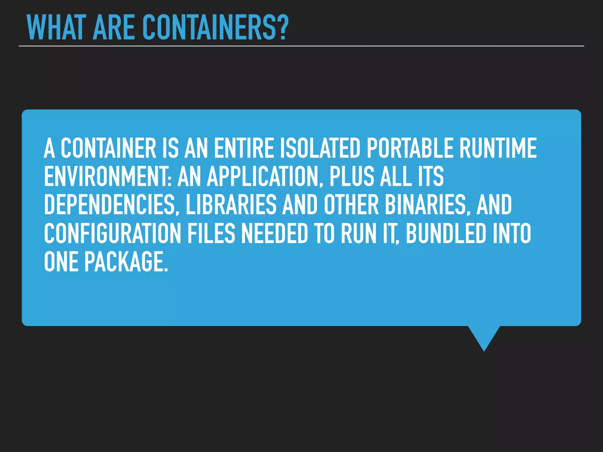 A CONTAINER IS AN ENTIRE ISOLATED PORTABLE RUNTIME
ENVIRONMENT: AN APPLICATION, PLUS ALL ITS
DEPENDENCIES, LIBRARIES AND OTHER BINARIES, AND
CONFIGURATION FILES NEEDED TO RUN IT, BUNDLED INTO
ONE PACKAGE.
WHAT ARE CONTAINERS?
 