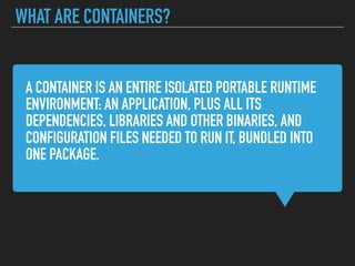 A CONTAINER IS AN ENTIRE ISOLATED PORTABLE RUNTIME
ENVIRONMENT: AN APPLICATION, PLUS ALL ITS
DEPENDENCIES, LIBRARIES AND OTHER BINARIES, AND
CONFIGURATION FILES NEEDED TO RUN IT, BUNDLED INTO
ONE PACKAGE.
WHAT ARE CONTAINERS?
 