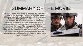 SUMMARY OF THE MOVIE:
“The Hurt Locker” was filmed in Amman, whose streets,
in spite of the filmmakers' efforts to simulate Iraq's
rubble and crippled, half-starved cats, will strike anyone
familiar with Baghdad as a little too spiffy.
The movie is based on the accounts of American
journalist Mark Boal, who was embedded with an
American bomb squad in the war in Iraq. Boal also co-
produced the movie. The press pack for Kathryn
Bigelow's film claims "hurt locker" is GI slang for severe
injury. But the film's writer, who picked up on the phrase
during his time as an embedded journalist with an
Explosive Ordnance Disposal unit in 2004, is rather more
vague in his definition.
 