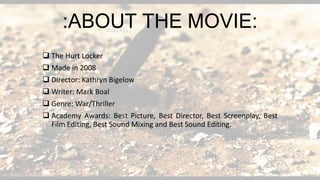  The Hurt Locker
 Made in 2008
 Director: Kathryn Bigelow
 Writer: Mark Boal
 Genre: War/Thriller
 Academy Awards: Best Picture, Best Director, Best Screenplay, Best
Film Editing, Best Sound Mixing and Best Sound Editing.
:ABOUT THE MOVIE:
 