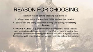 REASON FOR CHOOSING:
The main reason behind choosing this movie is:
 My personal interest in watching battle and warfare movies.
 Because of one of my best actor playing the leading role Jeremy
Renner.
 “WAR IS A DRUG” a quotation which is so realistic. As we see not
even in movies and dramas, even in real life everyone is solving their
personal problems by making pollution of war. War is a good choice
for fighting with enemies but not a good choice to pollute the society.
 