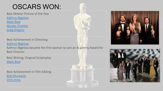 OSCARS WON:
Best Motion Picture of the Year
Kathryn Bigelow
Mark Boal
Nicolas Chartier
Greg Shapiro
Best Achievement in Directing
Kathryn Bigelow
Kathryn Bigelow became the first woman to win an Academy Award for
Best Director.
Best Writing, Original Screenplay
Mark Boal
Best Achievement in Film Editing
Bob Murawski
Chris Innis
 