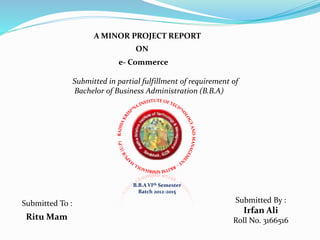 A MINOR PROJECT REPORT
ON
e- Commerce
Submitted in partial fulfillment of requirement of
Bachelor of Business Administration (B.B.A)
B.B.A VIth Semester
Batch 2012-2015
Submitted To : Submitted By :
Irfan Ali
Roll No. 3166516Ritu Mam
 