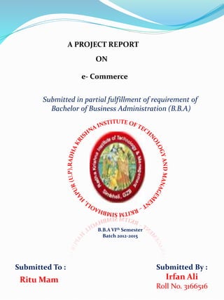 A PROJECT REPORT
ON
e- Commerce
Submitted in partial fulfillment of requirement of
Bachelor of Business Administration (B.B.A)
B.B.A VIth Semester
Batch 2012-2015
Submitted To : Submitted By :
Irfan Ali
Roll No. 3166516
Ritu Mam
 