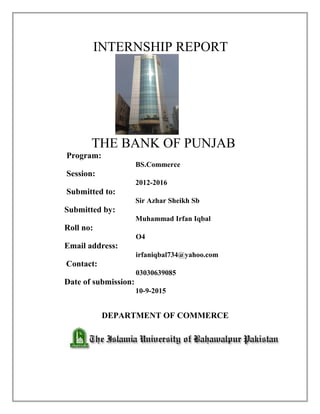 INTERNSHIP REPORT
THE BANK OF PUNJAB
Program:
BS.Commerce
Session:
2012-2016
Submitted to:
Sir Azhar Sheikh Sb
Submitted by:
Muhammad Irfan Iqbal
Roll no:
O4
Email address:
irfaniqbal734@yahoo.com
Contact:
03030639085
Date of submission:
10-9-2015
DEPARTMENT OF COMMERCE
 