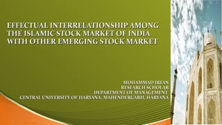 EFFECTUAL INTERRELATIONSHIP AMONGEFFECTUAL INTERRELATIONSHIP AMONG
THE ISLAMIC STOCK MARKET OF INDIATHE ISLAMIC STOCK MARKET OF INDIA
WITH OTHER EMERGING STOCK MARKETWITH OTHER EMERGING STOCK MARKET
MOHAMMAD IRFANMOHAMMAD IRFAN
RESEARCH SCHOLARRESEARCH SCHOLAR
DEPARTMENT OF MANAGEMENTDEPARTMENT OF MANAGEMENT
CENTRAL UNIVERSITY OF HARYANA, MAHENDERGARH, HARYANACENTRAL UNIVERSITY OF HARYANA, MAHENDERGARH, HARYANA
 