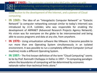 • EARLY 1960S:- The computer scientist John McCarthy, come up with
concept of timesharing, and enabling Organization to simultaneously use an
expensive mainframe. This computing is described as a significant
contribution to the development of the Internet, and a pioneer of Cloud
computing.
• IN 1969:- The idea of an “Intergalactic Computer Network” or “Galactic
Network” (a computer networking concept similar to today’s Internet) was
introduced by J.C.R. Licklider, who was responsible for enabling the
development of ARPANET (Advanced Research Projects Agency Network).
His vision was for everyone on the globe to be interconnected and being
able to access programs and data at any site, from anywhere.
• IN 1970:- Using virtualization software like VMware. It become possible to
run more than one Operating System simultaneously in an isolated
environment. It was possible to run a completely different Computer (virtual
machine) inside a different Operating System.
• IN 1997:- The first known definition of the term “Cloud Computing” seems
to be by Prof. Ramnath Chellappa in Dallas in 1997 – “A computing paradigm
where the boundaries of computing will be determined by economic
rationale rather than technical limits alone.”
10
 
