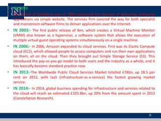 • IN 1999
• The arrival of Salesforce.com in 1999 pioneered the concept of delivering enterprise
applications via simple website. The services firm covered the way for both specialist
and mainstream software firms to deliver applications over the Internet.
• IN 2003:- The first public release of Xen, which creates a Virtual Machine Monitor
(VMM) also known as a hypervisor, a software system that allows the execution of
multiple virtual guest operating systems simultaneously on a single machine.
• IN 2006:- In 2006, Amazon expanded its cloud services. First was its Elastic Compute
cloud (EC2), which allowed people to access computers and run their own applications
on them, all on the cloud. Then they brought out Simple Storage Service (S3). This
introduced the pay-as-you-go model to both users and the industry as a whole, and it
has basically become standard practice now.
• IN 2013:-The Worldwide Public Cloud Services Market totalled £78bn, up 18.5 per
cent on 2012, with IaaS (infrastructure-as-a-service) the fastest growing market
service.
• IN 2014:- In 2014, global business spending for infrastructure and services related to
the cloud will reach an estimated £103.8bn, up 20% from the amount spent in 2013
(Constellation Research).
11
 