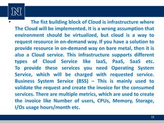• The fist building block of Cloud is infrastructure where
The Cloud will be implemented. It is a wrong assumption that
environment should be virtualized, but cloud is a way to
request resource in on-demand way. If you have a solution to
provide resource in on-demand way on bare metal, then it is
also a Cloud service. This infrastructure supports different
types of Cloud Service like IaaS, PaaS, SaaS etc.
To provide these services you need Operating System
Service, which will be charged with requested service.
Business System Service (BSS) – This is mainly used to
validate the request and create the invoice for the consumed
services. There are multiple metrics, which are used to create
the invoice like Number of users, CPUs, Memory, Storage,
I/Os usage hours/month etc.
13
 