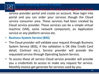 • How Cloud computing works in reality
• For accessing Cloud services, first step is to register on Cloud
service provider portal and create an account. Now login into
portal and you can order your services though the Cloud
service consumer area. These services had been created by
Cloud service provider. These services can be a simple virtual
machine (VM), some network component, an Application
service or any platform service etc.
• Business System Service (BSS)
• The Cloud provider will validate your request through Business
System Service (BSS), if the validation is OK (like Credit Card
detail, Contract etc.), Service provider will provide the
requested service through Operating System Service.
• To access these all service Cloud service provider will provide
you a credentials to access or make any request for service.
Monthly invoice get generate for services used by you.
14
 