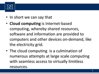 • In short we can say that
• Cloud computing is Internet-based
computing, whereby shared resources,
software and information are provided to
computers and other devices on-demand, like
the electricity grid.
• The cloud computing is a culmination of
numerous attempts at large scale computing
with seamless access to virtually limitless
resources.
6
 