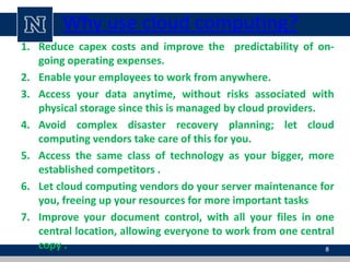 Why use cloud computing?
1. Reduce capex costs and improve the predictability of on-
going operating expenses.
2. Enable your employees to work from anywhere.
3. Access your data anytime, without risks associated with
physical storage since this is managed by cloud providers.
4. Avoid complex disaster recovery planning; let cloud
computing vendors take care of this for you.
5. Access the same class of technology as your bigger, more
established competitors .
6. Let cloud computing vendors do your server maintenance for
you, freeing up your resources for more important tasks
7. Improve your document control, with all your files in one
central location, allowing everyone to work from one central
copy . 8
 
