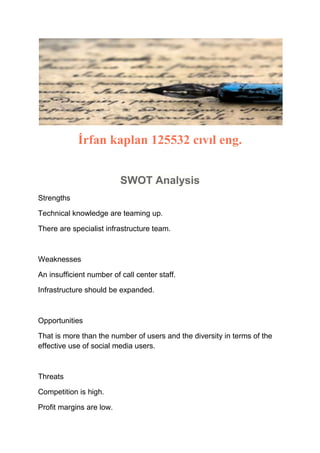 İrfan kaplan 125532 cıvıl eng.
SWOT Analysis
Strengths
Technical knowledge are teaming up.
There are specialist infrastructure team.

Weaknesses
An insufficient number of call center staff.
Infrastructure should be expanded.

Opportunities
That is more than the number of users and the diversity in terms of the
effective use of social media users.

Threats
Competition is high.
Profit margins are low.

 