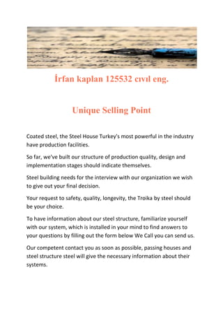 İrfan kaplan 125532 cıvıl eng.

Unique Selling Point
Coated steel, the Steel House Turkey's most powerful in the industry
have production facilities.
So far, we've built our structure of production quality, design and
implementation stages should indicate themselves.
Steel building needs for the interview with our organization we wish
to give out your final decision.
Your request to safety, quality, longevity, the Troika by steel should
be your choice.
To have information about our steel structure, familiarize yourself
with our system, which is installed in your mind to find answers to
your questions by filling out the form below We Call you can send us.
Our competent contact you as soon as possible, passing houses and
steel structure steel will give the necessary information about their
systems.

 