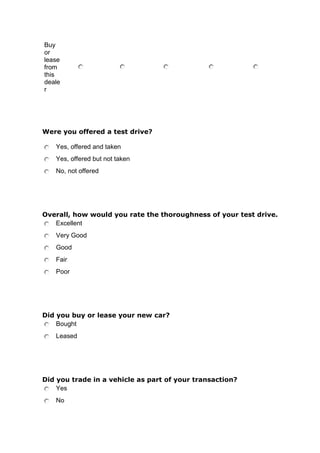 Buy
or
lease
from
this
deale
r

Were you offered a test drive?
Yes, offered and taken
Yes, offered but not taken
No, not offered

Overall, how would you rate the thoroughness of your test drive.
Excellent
Very Good
Good
Fair
Poor

Did you buy or lease your new car?
Bought
Leased

Did you trade in a vehicle as part of your transaction?
Yes
No

 