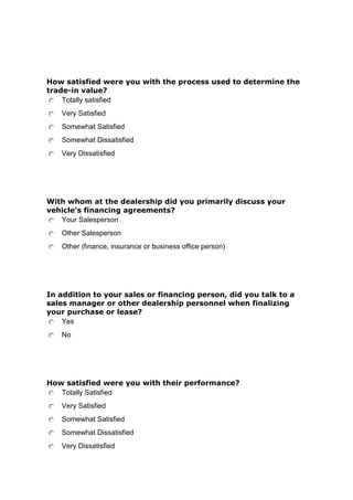 How satisfied were you with the process used to determine the
trade-in value?
Totally satisfied
Very Satisfied
Somewhat Satisfied
Somewhat Dissatisfied
Very Dissatisfied

With whom at the dealership did you primarily discuss your
vehicle's financing agreements?
Your Salesperson
Other Salesperson
Other (finance, insurance or business office person)

In addition to your sales or financing person, did you talk to a
sales manager or other dealership personnel when finalizing
your purchase or lease?
Yes
No

How satisfied were you with their performance?
Totally Satisfied
Very Satisfied
Somewhat Satisfied
Somewhat Dissatisfied
Very Dissatisfied

 