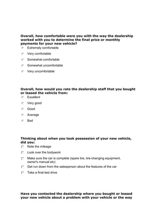 Overall, how comfortable were you with the way the dealership
worked with you to determine the final price or monthly
payments for your new vehicle?
Extremely comfortable
Very comfortable
Somewhat comfortable
Somewhat uncomfortable
Very uncomfortable

Overall, how would you rate the dealership staff that you bought
or leased the vehicle from:
Excellent
Very good
Good
Average
Bad

Thinking about when you took possession of your new vehicle,
did you:
Note the mileage
Look over the bodywork
Make sure the car is complete (spare tire, tire-changing equipment,
owner's manual etc)
Get run down from the salesperson about the features of the car
Take a final test drive

Have you contacted the dealership where you bought or leased
your new vehicle about a problem with your vehicle or the way

 