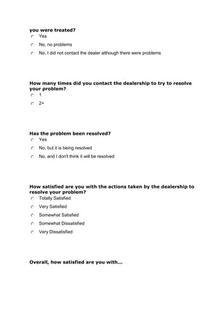 you were treated?
Yes
No, no problems
No, I did not contact the dealer although there were problems

How many times did you contact the dealership to try to resolve
your problem?
1
2+

Has the problem been resolved?
Yes
No, but it is being resolved
No, and I don't think it will be resolved

How satisfied are you with the actions taken by the dealership to
resolve your problem?
Totally Satisfied
Very Satisfied
Somewhat Satisfied
Somewhat Dissatisfied
Very Dissatisfied

Overall, how satisfied are you with...

 