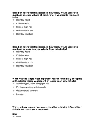 Based on your overall experience, how likely would you be to
purchase another vehicle of this brand, if you had to replace it
today.
Definitely would
Probably would
Might or might not
Probably would not
Definitely would not

Based on your overall experience, how likely would you be to
purchase or lease another vehicle from this dealer?
Definitely would
Probably would
Might or might not
Probably would not
Definitely would not

What was the single most important reason for initially shopping
at the dealer where you bought or leased your new vehicle?
Advertising (TV, radio, newspaper etc)
Previous experience with the dealer
Recommended by others
Location

We would appreciate your completing the following information
to help us classify your responses:
Sex:
Male

 