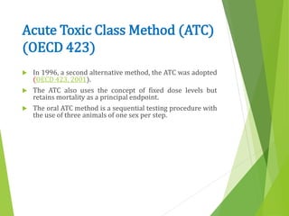 Acute Toxic Class Method (ATC)
(OECD 423)
 In 1996, a second alternative method, the ATC was adopted
(OECD 423, 2001).
 The ATC also uses the concept of fixed dose levels but
retains mortality as a principal endpoint.
 The oral ATC method is a sequential testing procedure with
the use of three animals of one sex per step.
 