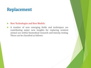 Replacement
 New Technologies and New Models:
 A number of new emerging fields and techniques are
contributing major new insights for replacing sentient
animal use within biomedical research and toxicity testing.
These can be classified as follows:
 