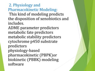 2. Physiology and
Pharmacokinetic Modeling:
This kind of modeling predicts
the disposition of xenobiotics and
includes.
ADME parameter predictors
metabolic fate predictors
metabolic stability predictors
cytochrome p450 substrate
predictors
physiology-based
pharmacokinetic (PBPK)or
biokinetic (PBBK) modeling
software
 