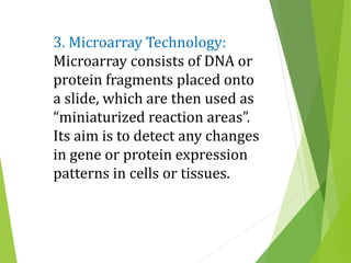 3. Microarray Technology:
Microarray consists of DNA or
protein fragments placed onto
a slide, which are then used as
“miniaturized reaction areas”.
Its aim is to detect any changes
in gene or protein expression
patterns in cells or tissues.
 