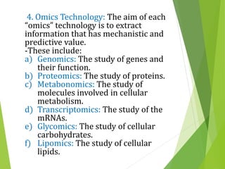 4. Omics Technology: The aim of each
“omics” technology is to extract
information that has mechanistic and
predictive value.
-These include:
a) Genomics: The study of genes and
their function.
b) Proteomics: The study of proteins.
c) Metabonomics: The study of
molecules involved in cellular
metabolism.
d) Transcriptomics: The study of the
mRNAs.
e) Glycomics: The study of cellular
carbohydrates.
f) Lipomics: The study of cellular
lipids.
 
