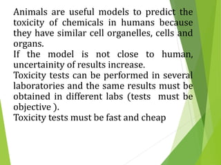 Animals are useful models to predict the
toxicity of chemicals in humans because
they have similar cell organelles, cells and
organs.
If the model is not close to human,
uncertainity of results increase.
Toxicity tests can be performed in several
laboratories and the same results must be
obtained in different labs (tests must be
objective ).
Toxicity tests must be fast and cheap
 