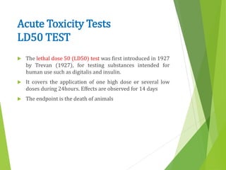 Acute Toxicity Tests
LD50 TEST
 The lethal dose 50 (LD50) test was first introduced in 1927
by Trevan (1927), for testing substances intended for
human use such as digitalis and insulin.
 It covers the application of one high dose or several low
doses during 24hours. Effects are observed for 14 days
 The endpoint is the death of animals
 