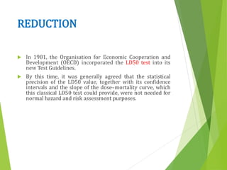 REDUCTION
 In 1981, the Organisation for Economic Cooperation and
Development (OECD) incorporated the LD50 test into its
new Test Guidelines.
 By this time, it was generally agreed that the statistical
precision of the LD50 value, together with its confidence
intervals and the slope of the dose–mortality curve, which
this classical LD50 test could provide, were not needed for
normal hazard and risk assessment purposes.
 