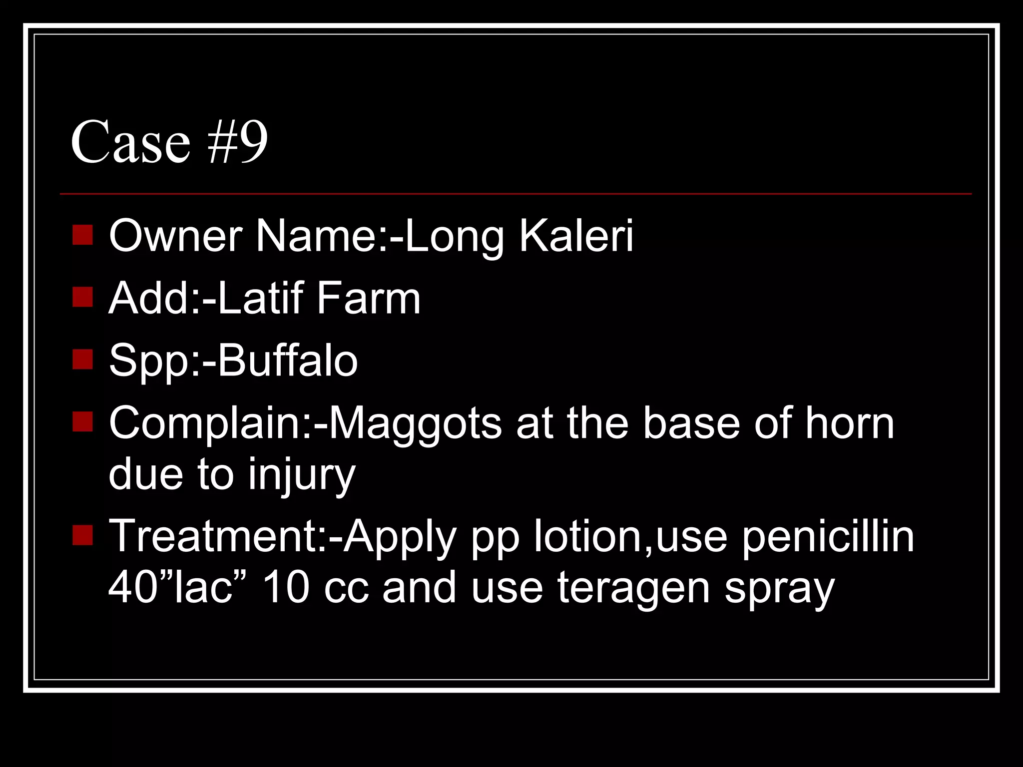 Owner Name:-Long Kaleri  Add:-Latif Farm Spp:-Buffalo Complain:-Maggots at the base of horn due to injury Treatment:-Apply pp lotion,use penicillin 40”lac” 10 cc and use teragen spray Case #9 