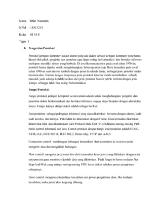 Nama : Irfan Nasrudin
NPM : 18311215
Kelas : SI 18 E
Tugas 1
A. Pengertian Protokol
Protokol jaringan komputer adalah aturan yang ada dalam sebuah jaringan komputer yang harus
ditaati oleh pihak pengirim dan penerima agar dapat saling berkomunikasi dan bertukar informasi
meskipun memiliki sistem yang berbeda. Di awalkemunculannya pada awal tahun 1970-an,
protokol hanya dipakai untuk menghubungkan beberapa node saja. Baru kemudian pada awal
tahun 1990-an saat internet tumbuh dengan pesat di seluruh dunia, berbagai jenis protokol mulai
bermunculan. Namun dengan banyaknya jenis protokol tersebut malah menimbulkan sebuah
masalah, yaitu adanya ketidakcocokan dari jenis protokol buatan pabrik tertentu dengan jenis
lainnya sehingga tidak bisa saling berkomunikasi.
Fungsi Protokol
Fungsi protokol jaringan komputer secara umum adalah untuk menghubungkan pengirim dan
penerima dalam berkomunikasi dan bertukar informasi supaya dapat berjalan dengan akurat dan
lancar. Fungsi lainnya dari protokol adalah sebagai berikut:
Encapsulation: sebagai pelengkap informasi yang akan dikirimkan bersama dengan alamat, kode-
kode koreksi, dan lainnya. Paket data ini dinamakan dengan Frame. Data kemudian dikirimkan
dalam blok-blok dan dikendalikan oleh Protocol Data Unit (PDU) dimana masing-masing PDU
berisi kontrol informasi dan data. Contoh protokol dengan fungsi encapsulation adalah HDLC,
ATM, LLC, IEEE 802.11, IEEE 802.3, frame relay, TFTP, dan AAL5.
Connection control: membangun hubungan komunikasi dari transmitter ke receiver untuk
mengirim data dan mengakhiri hubungan.
Flow control: mengatur perjalanan data dari transmitter ke receiver yang dilakukan dengan cara
satu-persatu guna membatasi jumlah data yang dikirimkan. Pada fungsi ini harus terdapat fitur
Stop-And-Wait yang artinya masing-masing PDU harus diakui sebelum proses pengiriman
selanjutnya.
Error control: mengawasi terjadinya kesalahan saat proses pengiriman data. Jika terdapat
kesalahan, maka paket akan langsung dibuang.
 