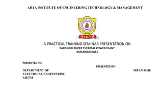 A PRACTICAL TRAINING SEMINAR PRESENTATION ON
KALISINDH SUPER THERMAL POWER PLANT
JHALAWAR(RAJ.)
PRESENTED TO:
PRESENTED BY:-
DEPARTMENT OF IRFAN BAIG
ELECTRICAL ENGINEERING
AIETM
ARYA INSTITUTE OF ENGINEERING TECHNOLOGY & MANAGEMENT
 