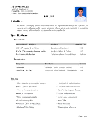 MD IRFAN HOSSAIN
SAIDPUR, BANGLADESH
PHONE NO: +8801866387770
E-mail: - irfanhossain507@gmail.com
Objective:
RESUME
To obtain a challenging position that would utilize and expand my knowledge and experience, to
pursue a successful career and to play an active role to be an active participant in the organization's
success journey, while enhancing my personal experience and skills.
Qualifications:
Educational:
Examination (Subject) Institute Passing Year
SSC (10th
Standard) in Science Kayanizpara High School 2015
HSC (12th
Standard) in Business studies Sunflower School & Collage 2017
BA (Honours) in English Parbatipur Adarsha Degree College Studying
Coursework:
Program Institute Season
MS Office Computer Training Institute, Rangpur 2018
AutoCAD (2D & 3D) Bangladesh Korea Technical Training Center 2018
Skills:
◉ Have the ability to work under pressure. ◉ Proficient in E-mail utilizations
◉ Have Technical Knowledge ◉ Confident and friendly manner
◉ Good at Computer operations ◉ Have Foreign language fluency
◉ Good at web research ◉ Good at lead generation
◉ Good communication skills ◉ Social Media Management
◉ Excellent typing skills ◉ Auto CAD
◉ Microsoft Office Word & Excel ◉ Adobe Photoshop
◉ Ordinary Video Editing ◉ Other required software’s
Page 1 of 4
 