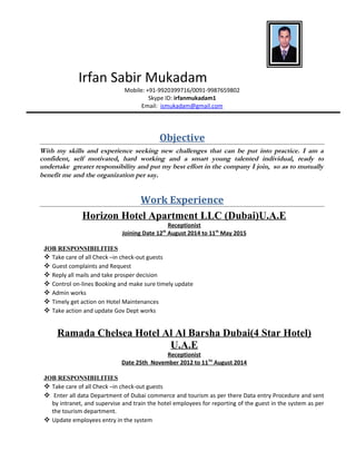Irfan Sabir Mukadam
Mobile: +91-9920399716/0091-9987659802
Skype ID: irfanmukadam1
Email: ismukadam@gmail.com
Objective
With my skills and experience seeking new challenges that can be put into practice. I am a
confident, self motivated, hard working and a smart young talented individual, ready to
undertake greater responsibility and put my best effort in the company I join, so as to mutually
benefit me and the organization per say.
Work Experience
Horizon Hotel Apartment LLC (Dubai)U.A.E
Receptionist
Joining Date 12th
August 2014 to 11th
May 2015
JOB RESPONSIBILITIES
 Take care of all Check –in check-out guests
 Guest complaints and Request
 Reply all mails and take prosper decision
 Control on-lines Booking and make sure timely update
 Admin works
 Timely get action on Hotel Maintenances
 Take action and update Gov Dept works
Ramada Chelsea Hotel Al Al Barsha Dubai(4 Star Hotel)
U.A.E
Receptionist
Date 25th November 2012 to 11TH
August 2014
JOB RESPONSIBILITIES
 Take care of all Check –in check-out guests
 Enter all data Department of Dubai commerce and tourism as per there Data entry Procedure and sent
by intranet, and supervise and train the hotel employees for reporting of the guest in the system as per
the tourism department.
 Update employees entry in the system
 