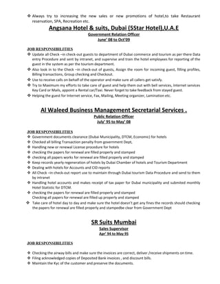  Always try to increasing the new sales or new promotions of hotel,to take Restaurant
reservation, SPA, Recreation etc.
Angsana Hotel & suits, Dubai (5Star Hotel),U.A.E
Government Relation Officer
June’ 08 to Oct’09
JOB RESPONSIBILITIES
 Update all Check –in check-out guests to department of Dubai commerce and tourism as per there Data
entry Procedure and sent by intranet, and supervise and train the hotel employees for reporting of the
guest in the system as per the tourism department.
 Also look in to the Check –in check-out of guests, Assign the room for incoming guest, filling profiles,
Billing transactions, Group checking and Checkout.
 Use to receive calls on behalf of the operator and make sure all callers get satisfy.
 Try to Maximum my efforts to take care of guest and help them out with bell services, Internet services
Key Card or Mails, appoint a Rental car/Taxi. Never forget to take feedback from stayed guest.
 Helping the guest for Internet service, Fax, Mailing, Meeting organizer, Lamination etc.
Al Waleed Business Management Secretarial Services .
Public Relation Officer
July’ 95 to May’ 08
JOB RESPONSIBILITIES
 Government documents clearance (Dubai Municipality, DTCM, Economic) for hotels
 Checked all billing Transaction penalty from government Dept,
 Handling new or renewal License procedure for hotels
 checking the papers for renewal are filled properly and stamped
 checking all papers works for renewal are filled properly and stamped
 Keep records yearly regeneration of hotels by Dubai Chamber of hotels and Tourism Department
 Dealing with hotels for Accounts and CID reports
 All Check –in check-out report use to maintain through Dubai tourism Data Procedure and send to them
by intranet
 Handling hotel accounts and makes receipt of tax paper for Dubai municipality and submited monthly
Hotel Statistic for DTCM.
 checking the papers for renewal are filled properly and stamped
Checking all papers for renewal are filled up properly and stamped
 Take care of hotel day to day and make sure the hotel doesn’t get any fines the records should checking
the papers for renewal are filled properly and stampedbe clear from Government Dept
SR Suits Mumbai
Sales Supervisor
Apr’ 94 to May 95
JOB RESPONSIBILITIES
 Checking the airway bills and make sure the invoices are correct, deliver /receive shipments on time.
 Filing acknowledged copies of Deposited Bank invoices , and discount bills.
 Maintain the Kyc of the customer and preserve the documents.
 